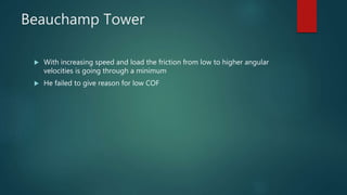 Beauchamp Tower
 With increasing speed and load the friction from low to higher angular
velocities is going through a minimum
 He failed to give reason for low COF
 