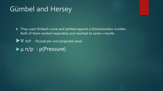 Gümbel and Hersey
 They used Stribeck curve and plotted against a Dimensionless number .
Both of them worked separately and reached to same ν results.
ν N/P : P(Load per unit projected area)
 μ n/p : p(Pressure)
 