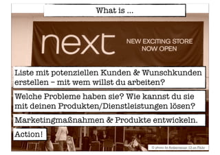 What is ...
© photo by Ambernectar 13 on Flickr
Liste mit potenziellen Kunden & Wunschkunden
erstellen – mit wem willst du arbeiten?
Marketingmaßnahmen & Produkte entwickeln.
Welche Probleme haben sie? Wie kannst du sie
mit deinen Produkten/Dienstleistungen lösen?
Action!
 