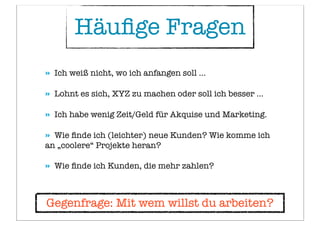 Häuﬁge Fragen
» Ich weiß nicht, wo ich anfangen soll ...
» Lohnt es sich, XYZ zu machen oder soll ich besser ...
» Ich habe wenig Zeit/Geld für Akquise und Marketing.
» Wie ﬁnde ich (leichter) neue Kunden? Wie komme ich
an „coolere“ Projekte heran?
» Wie ﬁnde ich Kunden, die mehr zahlen?
Gegenfrage: Mit wem willst du arbeiten?
 