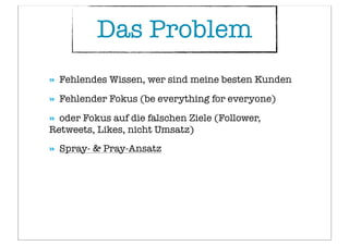 » Fehlendes Wissen, wer sind meine besten Kunden
» Fehlender Fokus (be everything for everyone)
» oder Fokus auf die falschen Ziele (Follower,
Retweets, Likes, nicht Umsatz)
» Spray- & Pray-Ansatz
Das Problem
 