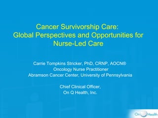 Cancer Survivorship Care:
Global Perspectives and Opportunities for
Nurse-Led Care
Carrie Tompkins Stricker, PhD, CRNP, AOCN®
Oncology Nurse Practitioner
Abramson Cancer Center, University of Pennsylvania
Chief Clinical Officer,
On Q Health, Inc.
 