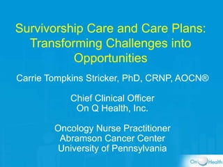 Survivorship Care and Care Plans:
Transforming Challenges into
Opportunities
Carrie Tompkins Stricker, PhD, CRNP, AOCN®
Chief Clinical Officer
On Q Health, Inc.
Oncology Nurse Practitioner
Abramson Cancer Center
University of Pennsylvania
 
