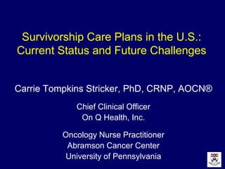 Survivorship Care Plans in the U.S.:
Current Status and Future Challenges
Carrie Tompkins Stricker, PhD, CRNP, AOCN®
Chief Clinical Officer
On Q Health, Inc.
Oncology Nurse Practitioner
Abramson Cancer Center
University of Pennsylvania
 