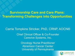 Survivorship Care and Care Plans:
Transforming Challenges into Opportunities
Carrie Tompkins Stricker, PhD, CRNP, AOCN®
Chief Clinical Officer & Co-Founder
Carevive Systems, Inc.
Oncology Nurse Practitioner
Abramson Cancer Center
University of Pennsylvania
 