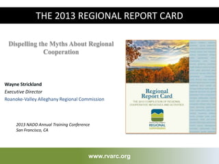 Dispelling the Myths About Regional
Cooperation
www.rvarc.org
THE 2013 REGIONAL REPORT CARD
2013 NADO Annual Training Conference
San Francisco, CA
Wayne Strickland
Executive Director
Roanoke-Valley Alleghany Regional Commission
 