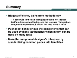 101010© 2006 Cisco Systems, Inc. All rights reserved.DV Club Oct. 2006
Summary
• Biggest efficiency gains from methodology
– If code was in the same language but did not include
testflow, transaction linking, and the testcase / integration /
component separation, it would not help much if at all
• Push most behavior into the components that can
be used by many testbenches which in turn can be
used by many tests
• Make the component designer's job easier by
standardizing common pieces into templates
 