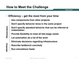 333© 2006 Cisco Systems, Inc. All rights reserved.DV Club Oct. 2006
How to Meet the Challenge
• Efficiency – get the most from your time
Use components from other projects
Don't specify behavior twice in the same project
Don't specify standard behavior that can be inferred at
instantiation
Provide flexibility to meet all late-stage needs
Let automation do a lot of the work
Eliminate decisions regarding infrastructure
Describe testbench concisely
Run simulations faster
languagemethodology
 