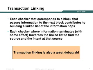 888© 2006 Cisco Systems, Inc. All rights reserved.DV Club Oct. 2006
Transaction Linking
• Each checker that corresponds to a block that
passes information to the next block contributes to
building a linked list of the information hops
• Each checker where information terminates (with
some effect) traverses the linked list to find the
source and the intent at that source
Transaction linking is also a great debug aid
 
