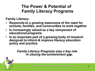 The Power & Potential of  Family Literacy Programs Family Literacy:  Responds to a growing awareness of the need for schools, families, and communities to work together  Is increasingly valued as a key component of educational programs  Is an important part of a growing body of research designed to inform & improve literacy education policy and practice Family Literacy Programs play a key role  in closing the achievement gap. 