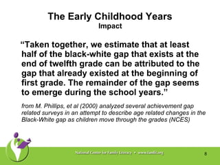 The Early Childhood Years Impact “ Taken together, we estimate that at least half of the black-white gap that exists at the end of twelfth grade can be attributed to the gap that already existed at the beginning of first grade. The remainder of the gap seems to emerge during the school years.” from M. Phillips, et al (2000) analyzed several achievement gap related surveys in an attempt to describe age related changes in the Black-White gap as children move through the grades (NCES) 