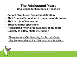 The Adolescent Years Challenges for Learners & Teachers School Structures: Departmentalization Shift from self-contained to departmental classes Shift in role of the teacher Subject-matter specialists  Responsibility for large numbers of students Unlikely to differentiate instruction These factors affect learning for ALL students.  May be exacerbated for children at risk for failure. 