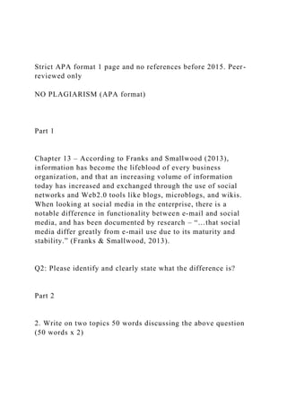 Strict APA format 1 page and no references before 2015. Peer-
reviewed only
NO PLAGIARISM (APA format)
Part 1
Chapter 13 – According to Franks and Smallwood (2013),
information has become the lifeblood of every business
organization, and that an increasing volume of information
today has increased and exchanged through the use of social
networks and Web2.0 tools like blogs, microblogs, and wikis.
When looking at social media in the enterprise, there is a
notable difference in functionality between e-mail and social
media, and has been documented by research – “…that social
media differ greatly from e-mail use due to its maturity and
stability.” (Franks & Smallwood, 2013).
Q2: Please identify and clearly state what the difference is?
Part 2
2. Write on two topics 50 words discussing the above question
(50 words x 2)
 
