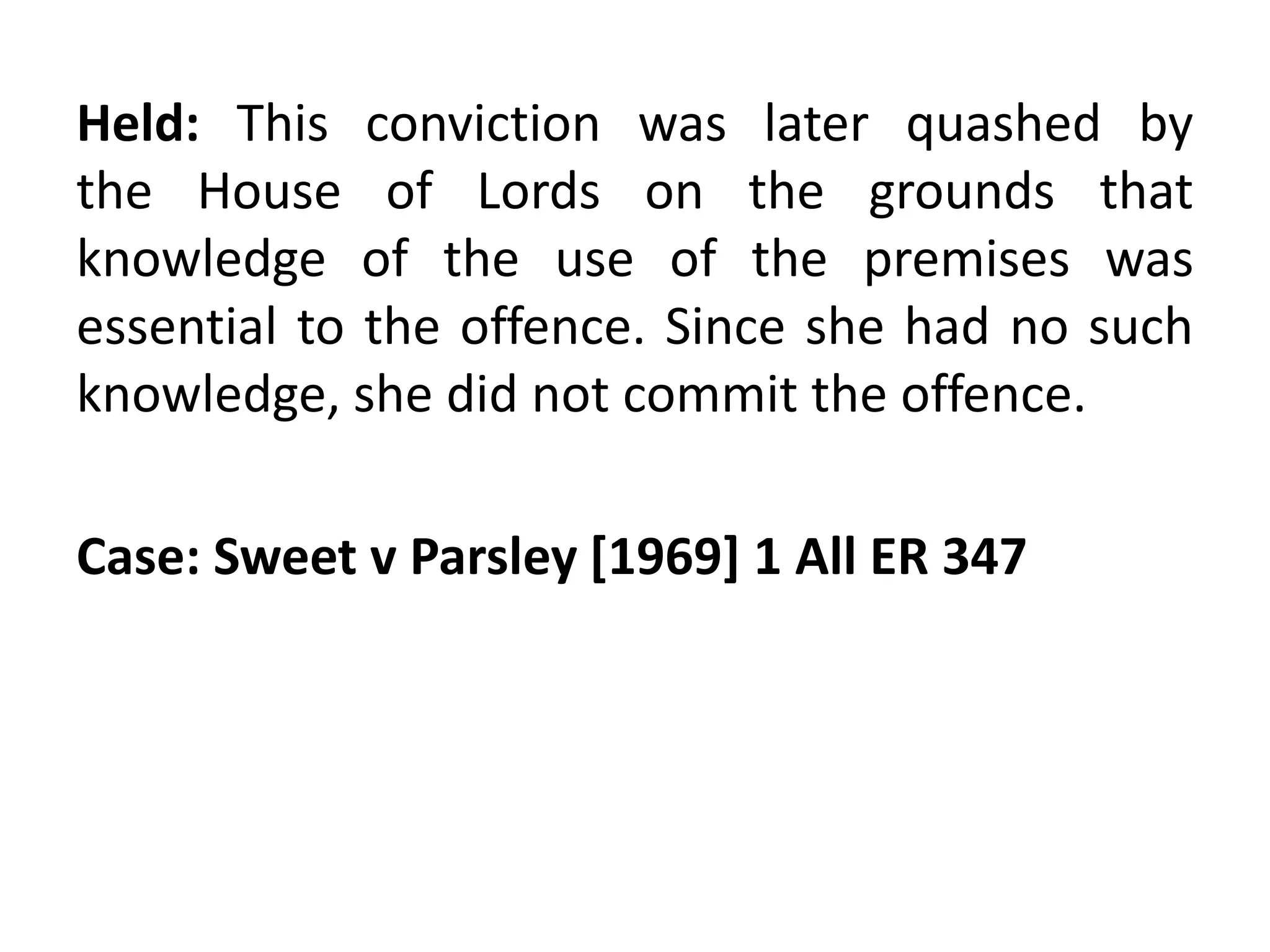 Held: This conviction was later quashed by
the House of Lords on the grounds that
knowledge of the use of the premises was
essential to the offence. Since she had no such
knowledge, she did not commit the offence.
Case: Sweet v Parsley [1969] 1 All ER 347
 