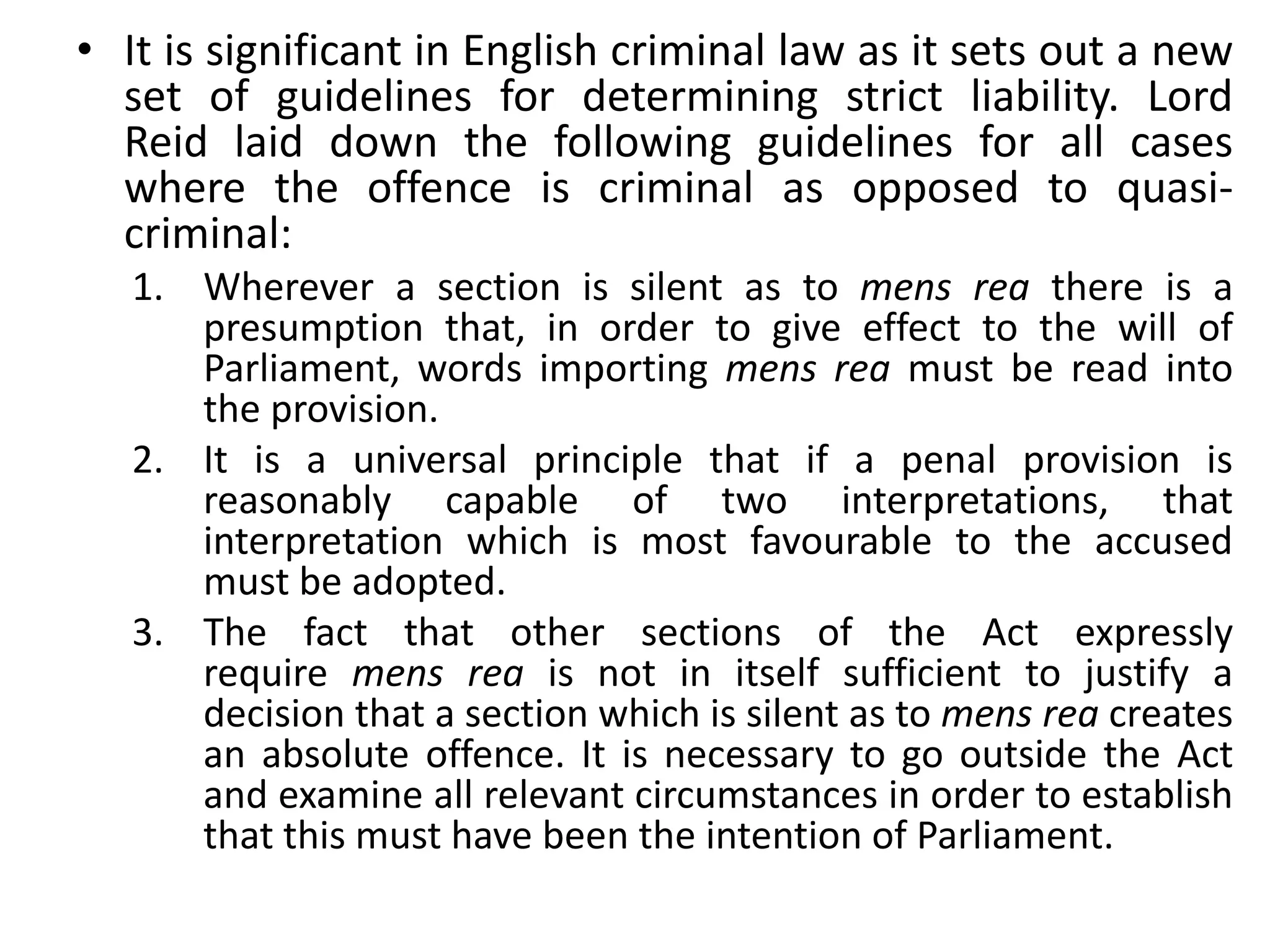 • It is significant in English criminal law as it sets out a new
set of guidelines for determining strict liability. Lord
Reid laid down the following guidelines for all cases
where the offence is criminal as opposed to quasi-
criminal:
1. Wherever a section is silent as to mens rea there is a
presumption that, in order to give effect to the will of
Parliament, words importing mens rea must be read into
the provision.
2. It is a universal principle that if a penal provision is
reasonably capable of two interpretations, that
interpretation which is most favourable to the accused
must be adopted.
3. The fact that other sections of the Act expressly
require mens rea is not in itself sufficient to justify a
decision that a section which is silent as to mens rea creates
an absolute offence. It is necessary to go outside the Act
and examine all relevant circumstances in order to establish
that this must have been the intention of Parliament.
 