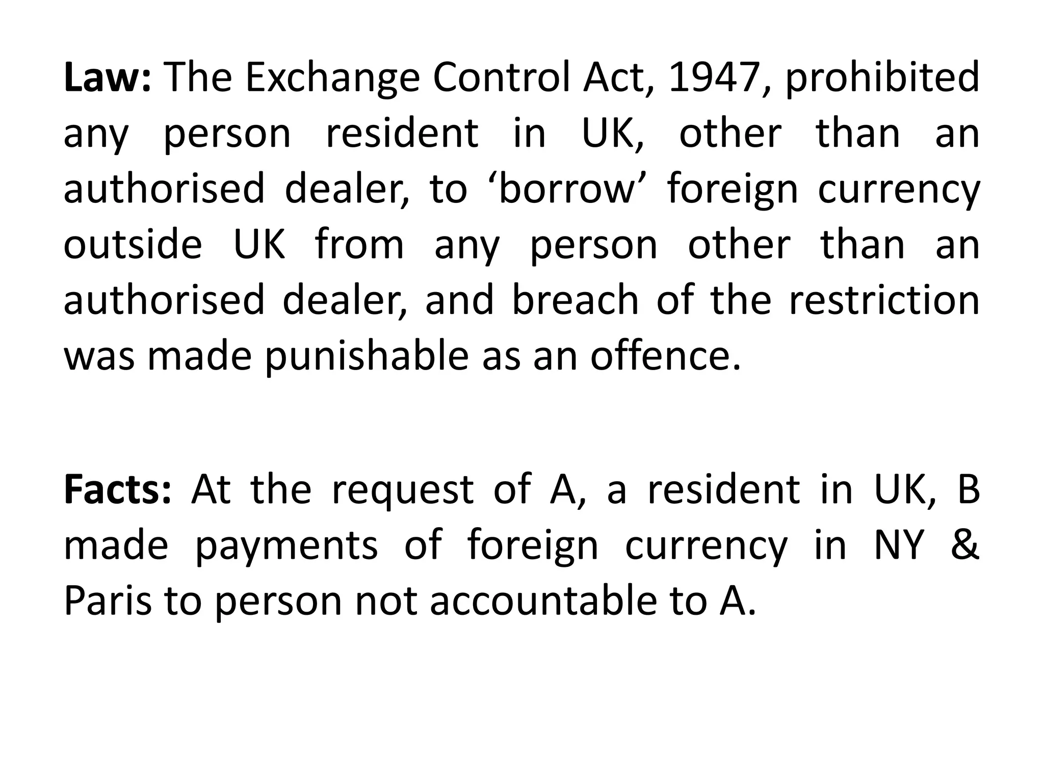 Law: The Exchange Control Act, 1947, prohibited
any person resident in UK, other than an
authorised dealer, to ‘borrow’ foreign currency
outside UK from any person other than an
authorised dealer, and breach of the restriction
was made punishable as an offence.
Facts: At the request of A, a resident in UK, B
made payments of foreign currency in NY &
Paris to person not accountable to A.
 