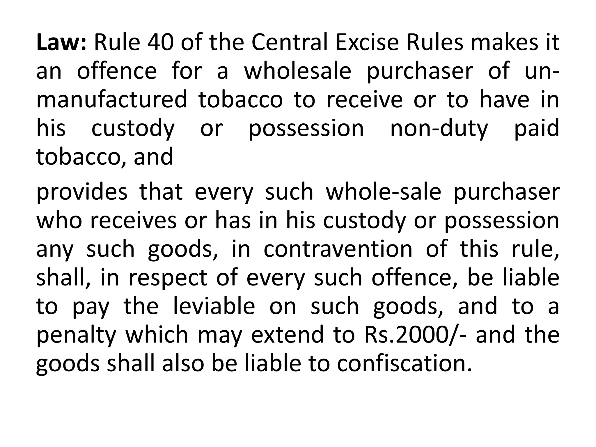 Law: Rule 40 of the Central Excise Rules makes it
an offence for a wholesale purchaser of un-
manufactured tobacco to receive or to have in
his custody or possession non-duty paid
tobacco, and
provides that every such whole-sale purchaser
who receives or has in his custody or possession
any such goods, in contravention of this rule,
shall, in respect of every such offence, be liable
to pay the leviable on such goods, and to a
penalty which may extend to Rs.2000/- and the
goods shall also be liable to confiscation.
 