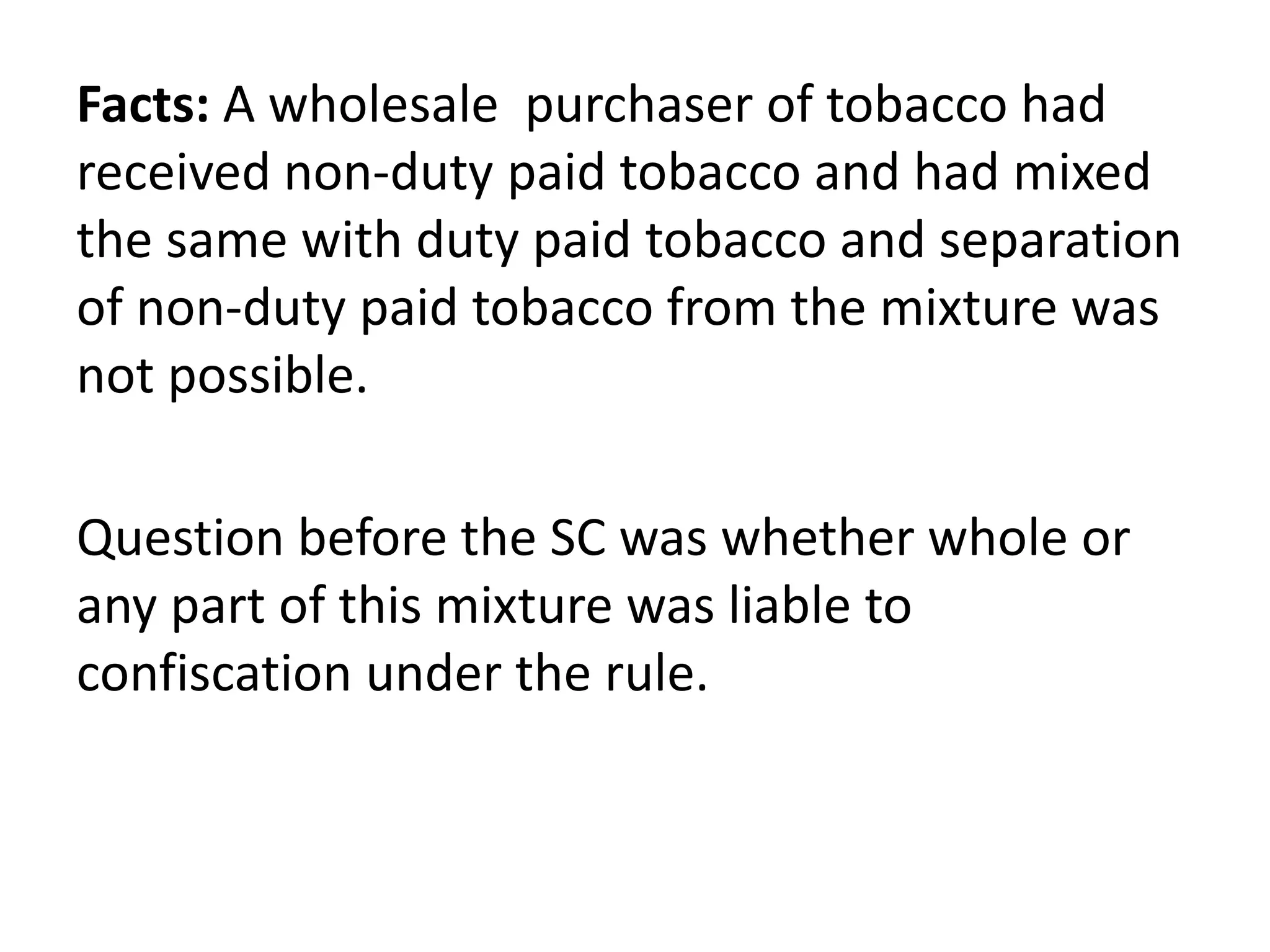 Facts: A wholesale purchaser of tobacco had
received non-duty paid tobacco and had mixed
the same with duty paid tobacco and separation
of non-duty paid tobacco from the mixture was
not possible.
Question before the SC was whether whole or
any part of this mixture was liable to
confiscation under the rule.
 