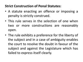 Strict Construction of Penal Statutes:
• A statute enacting an offence or imposing a
penalty is strictly construed.
• This rule serves in the selection of one when
two or more constructions are reasonably
open.
• The rule exhibits a preference for the liberty of
the subject and in a case of ambiguity enables
the court to resolve the doubt in favour of the
subject and against the Legislature which has
failed to express itself clearly.
 
