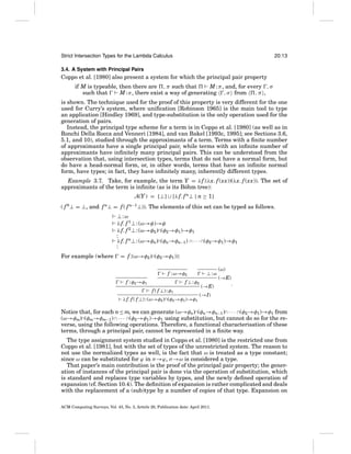 Strict Intersection Types for the Lambda Calculus

20:13

3.4. A System with Principal Pairs

Coppo et al. [1980] also present a system for which the principal pair property
if M is typeable, then there are , π such that
M : π , and, for every , σ
such that
M : σ , there exist a way of generating , σ from
,π ,
is shown. The technique used for the proof of this property is very different for the one
used for Curry’s system, where uniﬁcation [Robinson 1965] is the main tool to type
an application [Hindley 1969], and type-substitution is the only operation used for the
generation of pairs.
Instead, the principal type scheme for a term is in Coppo et al. [1980] (as well as in
Ronchi Della Rocca and Venneri [1984], and van Bakel [1993c, 1995]; see Sections 3.6,
5.1, and 10), studied through the approximants of a term. Terms with a ﬁnite number
of approximants have a single principal pair, while terms with an inﬁnite number of
approximants have inﬁnitely many principal pairs. This can be understood from the
observation that, using intersection types, terms that do not have a normal form, but
do have a head-normal form, or, in other words, terms that have an inﬁnite normal
form, have types; in fact, they have inﬁnitely many, inherently different types.
Example 3.7. Take, for example, the term Y = λ f.(λx. f (xx))(λx. f (xx)). The set of
approximants of the term is inﬁnite (as is its B¨ hm tree):
o
A(Y ) = {⊥} ∪ {λ f. f n⊥ | n ≥ 1}
( f 0 ⊥ = ⊥, and f n⊥ = f ( f n−1 ⊥)). The elements of this set can be typed as follows.
⊥: ω
λ f. f 1 ⊥: (ω→φ)→φ
λ f. f 2 ⊥: (ω→φ2 )∩(φ2 →φ1 )→φ1
:
λ f. f n⊥: (ω→φn)∩(φn→φn−1 ) ∩ · · · ∩(φ2 →φ1 )→φ1
:
For example (where

= f :(ω→φ2 )∩(φ2 →φ1 )):
f : ω→φ2
f : φ2 →φ1

f ⊥ : φ2
f ( f ⊥) : φ1

λ f. f ( f ⊥) : (ω→φ2 )∩(φ2 →φ1 )→φ1

⊥:ω
(→E)

(ω)
(→E)

.

(→I)

Notice that, for each n≤ m, we can generate (ω→φn)∩(φn→φn−1 )∩ · · · ∩(φ2 →φ1 )→φ1 from
(ω→φm)∩(φm→φm−1 ) ∩ · · · ∩(φ2 →φ1 )→φ1 using substitution, but cannot do so for the reverse, using the following operations. Therefore, a functional characterisation of these
terms, through a principal pair, cannot be represented in a ﬁnite way.
The type assignment system studied in Coppo et al. [1980] is the restricted one from
Coppo et al. [1981], but with the set of types of the unrestricted system. The reason to
not use the normalized types as well, is the fact that ω is treated as a type constant;
since ω can be substituted for ϕ in σ →ϕ, σ →ω is considered a type.
That paper’s main contribution is the proof of the principal pair property; the generation of instances of the principal pair is done via the operation of substitution, which
is standard and replaces type variables by types, and the newly deﬁned operation of
expansion (cf. Section 10.4). The deﬁnition of expansion is rather complicated and deals
with the replacement of a (sub)type by a number of copies of that type. Expansion on
ACM Computing Surveys, Vol. 43, No. 3, Article 20, Publication date: April 2011.

 