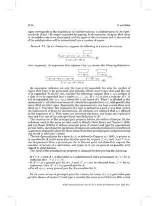 20:14

S. van Bakel

types corresponds to the duplication of (sub)derivations: a subderivation in the righthand side of an (→E)-step is expanded by copying. In this process, the types that occur
in the subderivation are also copied, and the types in the conclusion and in the context
of the subderivation will be instantiated into a number of copies.
Remark 3.8. As an illustration, suppose the following is a correct derivation.

, x:σ →φ

x : σ →φ

, x:σ →φ

N:σ

xN : φ

,

(→E)

then, in general, the expansion that replaces σ by ∩nσi creates the following derivation:
N : σ1
, x: ∩nσi →φ

x : ∩nσi →φ
, x: ∩nσi →φ

···
N : ∩nσi

xN : φ

N : σn

(∩I).

(→E)

An expansion indicates not only the type to be expanded, but also the number of
copies that have to be generated, and possibly affects more types than just the one
to be expanded. To clarify this, consider the following: suppose that μ is a subtype of
σ that is to be expanded into n copies μ1 , . . . , μn. If τ →μ is also a subtype of σ , it
will be expanded into ∩n(τi →μi ), where the τi are copies of τ . Then τ is affected by the
expansion of μ; all other occurrences of τ should be expanded into ∩nτi , with possibly the
same effect on other types. Apparently, the expansion of μ can have a more than local
effect on σ . Therefore, the expansion of a type is deﬁned in a such a way that, before
the replacement of types by intersections, all subtypes are collected that are affected
by the expansion of μ. Then types are traversed top-down, and types are replaced if
they end with one of the subtypes found (see Deﬁnition 9.11).
The construction of the principal pair property follows the outline of Section 10; the
technique used is the same as later used in Ronchi Della Rocca and Venneri [1984]
and van Bakel [1993c]. It deﬁnes principal pairs of context and type for approximate
normal forms, specifying the operations of expansion and substitution proved sufﬁcient
to generate all possible pairs for those terms from their principal pair, and generalizing
this result to arbitrary λ-terms.
The set of ground pairs for a term A∈ A, as deﬁned in Coppo et al. [1980], is proven to
be complete for A, in the sense that all other pairs for A (pairs , σ , such that
A: σ )
can be generated from a ground pair for A. Ground pairs are those that express the
essential structure of a derivation, and types in it are as general as possible with
respect to substitutions.
The proof of the principal type property is obtained by ﬁrst proving the following.
—If
A: σ with A ∈ A, then there is a substitution S and a ground pair
such that S ( , σ ) = , σ .
—If , σ is a ground pair for A ∈ A and
, σ can be obtained from
expansion, then
, σ is a ground pair for A.
—For all A ∈ A, every ground pair for A is complete for A.

,σ

for A,

, σ by an

In the construction of principal pairs for λ-terms, for every A ∈ A, a particular pair
pp (A) is chosen of context and type π (exactly the same as in Deﬁnition 9.6), called
ACM Computing Surveys, Vol. 43, No. 3, Article 20, Publication date: April 2011.

 