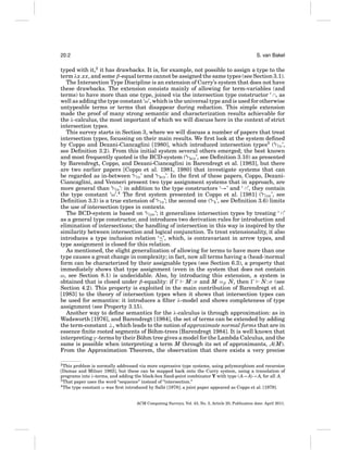 20:2

S. van Bakel

typed with it,2 it has drawbacks. It is, for example, not possible to assign a type to the
term λx.xx, and some β-equal terms cannot be assigned the same types (see Section 3.1).
The Intersection Type Discipline is an extension of Curry’s system that does not have
these drawbacks. The extension consists mainly of allowing for term-variables (and
terms) to have more than one type, joined via the intersection type constructor ‘ ∩, as
well as adding the type constant ‘ω’, which is the universal type and is used for otherwise
untypeable terms or terms that disappear during reduction. This simple extension
made the proof of many strong semantic and characterization results achievable for
the λ-calculus, the most important of which we will discuss here in the context of strict
intersection types.
This survey starts in Section 3, where we will discuss a number of papers that treat
intersection types, focussing on their main results. We ﬁrst look at the system deﬁned
by Coppo and Dezani-Ciancaglini [1980], which introduced intersection types3 (‘ CD ’,
see Deﬁnition 3.2). From this initial system several others emerged; the best known
and most frequently quoted is the BCD-system (‘ BCD ’, see Deﬁnition 3.10) as presented
by Barendregt, Coppo, and Dezani-Ciancaglini in Barendregt et al. [1983], but there
are two earlier papers [Coppo et al. 1981, 1980] that investigate systems that can
be regarded as in-between ‘ CD ’ and ‘ BCD ’. In the ﬁrst of these papers, Coppo, DezaniCiancaglini, and Venneri present two type assignment systems that in approach, are
more general than ‘ CD ’: in addition to the type constructors ‘→’ and ‘ ∩’, they contain
the type constant ‘ω’.4 The ﬁrst system presented in Coppo et al. [1981] (‘ CDV ’, see
Deﬁnition 3.3) is a true extension of ‘ CD ’; the second one (‘ R ’, see Deﬁnition 3.6) limits
the use of intersection types in contexts.
The BCD-system is based on ‘ CDV ’; it generalizes intersection types by treating ‘ ∩’
as a general type constructor, and introduces two derivation rules for introduction and
elimination of intersections; the handling of intersection in this way is inspired by the
similarity between intersection and logical conjunction. To treat extensionality, it also
introduces a type inclusion relation ‘≤’, which, is contravariant in arrow types, and
type assignment is closed for this relation.
As mentioned, the slight generalization of allowing for terms to have more than one
type causes a great change in complexity; in fact, now all terms having a (head-)normal
form can be characterized by their assignable types (see Section 6.3), a property that
immediately shows that type assignment (even in the system that does not contain
ω, see Section 8.1) is undecidable. Also, by introducing this extension, a system is
obtained that is closed under β-equality: if
M : σ and M =β N, then
N : σ (see
Section 4.2). This property is exploited in the main contribution of Barendregt et al.
[1983] to the theory of intersection types when it shows that intersection types can
be used for semantics: it introduces a ﬁlter λ-model and shows completeness of type
assignment (see Property 3.15).
Another way to deﬁne semantics for the λ-calculus is through approximation: as in
Wadsworth [1976], and Barendregt [1984], the set of terms can be extended by adding
the term-constant ⊥, which leads to the notion of approximate normal forms that are in
essence ﬁnite rooted segments of B¨ hm-trees [Barendregt 1984]. It is well known that
o
interpreting γ -terms by their B¨ hm tree gives a model for the Lambda Calculus, and the
o
same is possible when interpreting a term M through its set of approximants, A(M).
From the Approximation Theorem, the observation that there exists a very precise
2 This problem is normally addressed via more expressive type systems, using polymorphism and recursion
[Damas and Milner 1982], but these can be mapped back onto the Curry system, using a translation of
programs into λ-terms, and adding the black-box ﬁxed-point combinator Y with type (A→A)→ A, for all A.
3 That paper uses the word “sequence” instead of “intersection.”
4 The type constant ω was ﬁrst introduced by Sall´ [1978]; a joint paper appeared as Coppo et al. [1979].
e

ACM Computing Surveys, Vol. 43, No. 3, Article 20, Publication date: April 2011.

 