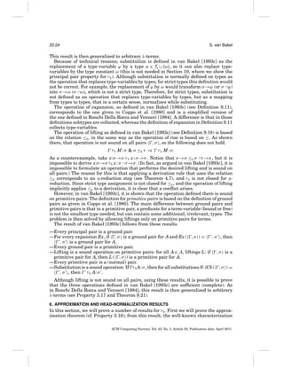20:24

S. van Bakel

This result is then generalized to arbitrary λ-terms.
Because of technical reasons, substitution is deﬁned in van Bakel [1993c] as the
replacement of a type-variable ϕ by a type α ∈ TS ∪ {ω}, so it can also replace typevariables by the type constant ω (this is not needed in Section 10, where we show the
principal pair property for E ). Although substitution is normally deﬁned on types as
the operation that replaces type-variables by types, for strict types this deﬁnition would
not be correct. For example, the replacement of ϕ by ω would transform σ →ϕ (or σ ∩ϕ)
into σ →ω (σ ∩ω), which is not a strict type. Therefore, for strict types, substitution is
not deﬁned as an operation that replaces type-variables by types, but as a mapping
from types to types, that in a certain sense, normalizes while substituting.
The operation of expansion, as deﬁned in van Bakel [1993c] (see Deﬁnition 9.11),
corresponds to the one given in Coppo et al. [1980] and is a simpliﬁed version of
the one deﬁned in Ronchi Della Rocca and Venneri [1984]. A difference is that in those
deﬁnitions subtypes are collected, whereas the deﬁnition of expansion in Deﬁnition 9.11
collects type-variables.
The operation of lifting as deﬁned in van Bakel [1993c] (see Deﬁnition 9.18) is based
on the relation ≤E , in the same way as the operation of rise is based on ≤. As shown
there, that operation is not sound on all pairs , σ , so the following does not hold.
S

M : σ & σ ≤E τ ⇒

S

M : σ.

As a counterexample, take x:σ →σ S x : σ →σ . Notice that σ →σ ≤E σ ∩τ →σ , but it is
impossible to derive x:σ →σ S x : σ ∩τ →σ . (In fact, as argued in van Bakel [1993c], it is
impossible to formulate an operation that performs the desired lifting and is sound on
all pairs.) The reason for this is that applying a derivation rule that uses the relation
≤E corresponds to an η-reduction step (see Theorem 4.7), and S is not closed for ηreduction. Since strict type assignment is not closed for ≤E , and the operation of lifting
implicitly applies ≤E to a derivation, it is clear that a conﬂict arises.
However, in van Bakel [1993c], it is shown that the operation deﬁned there is sound
on primitive pairs. The deﬁnition for primitive pairs is based on the deﬁnition of ground
pairs as given in Coppo et al. [1980]. The main difference between ground pairs and
primitive pairs is that in a primitive pair, a predicate for a term-variable (bound or free)
is not the smallest type needed, but can contain some additional, irrelevant, types. The
problem is then solved by allowing liftings only on primitive pairs for terms.
The result of van Bakel [1993c] follows from these results.
—Every principal pair is a ground pair.
—For every expansion Ex, if , σ is a ground pair for A and Ex ( , σ ) =
, σ , then
, σ is a ground pair for A.
—Every ground pair is a primitive pair.
—Lifting is a sound operation on primitive pairs: for all A ∈ A, liftings L: if , σ is a
primitive pair for A, then L ( , σ ) is a primitive pair for A.
—Every primitive pair is a (normal) pair.
—Substitution is a sound operation: If S A: σ , then for all substitutions S: if S ( , σ ) =
, σ , then
S A: σ .
Although lifting is not sound on all pairs, using these results, it is possible to prove
that the three operations deﬁned in van Bakel [1993c] are sufﬁcient (complete). As
in Ronchi Della Rocca and Venneri [1984], this result is then generalized to arbitrary
λ-terms (see Property 3.17 and Theorem 9.21).
6. APPROXIMATION AND HEAD-NORMALIZATION RESULTS

In this section, we will prove a number of results for E . First we will prove the approximation theorem (cf. Property 3.16); from this result, the well-known characterization
ACM Computing Surveys, Vol. 43, No. 3, Article 20, Publication date: April 2011.

 