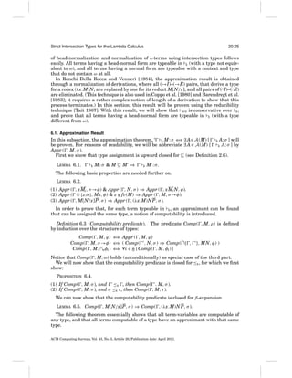 Strict Intersection Types for the Lambda Calculus

20:25

of head-normalization and normalization of λ-terms using intersection types follows
easily. All terms having a head-normal form are typeable in E (with a type not equivalent to ω), and all terms having a normal form are typeable with a context and type
that do not contain ω at all.
In Ronchi Della Rocca and Venneri [1984], the approximation result is obtained
through a normalization of derivations, where all (→I)–(→E) pairs, that derive a type
for a redex (λx.M)N, are replaced by one for its reduct M[N/x], and all pairs of (∩I)–(∩E)
are eliminated. (This technique is also used in Coppo et al. [1980] and Barendregt et al.
[1983]; it requires a rather complex notion of length of a derivation to show that this
process terminates.) In this section, this result will be proven using the reducibility
technique [Tait 1967]. With this result, we will show that BCD is conservative over E ,
and prove that all terms having a head-normal form are typeable in E (with a type
different from ω).
6.1. Approximation Result

In this subsection, the approximation theorem, ‘ E M : σ ⇐ ∃ A∈ A (M) [ E A: σ ] will
⇒
be proven. For reasons of readability, we will be abbreviate ∃ A ∈ A (M) [
E A: σ ] by
Appr ( , M, σ ).
First we show that type assignment is upward closed for (see Deﬁnition 2.6).
LEMMA 6.1.

E

M:σ & M

M ⇒

E

M :σ.

The following basic properties are needed further on.
LEMMA 6.2.
(1) Appr ( , xMi , σ →φ) & Appr ( , N, σ ) ⇒ Appr ( , xMi N, φ).
(2) Appr ( ∪ {z:σ }, Mz, φ) & z ∈ fv(M) ⇒ Appr ( , M, σ →φ).
(3) Appr ( , M[N/x]P, σ ) ⇒ Appr ( , (λx.M)N P, σ ).
In order to prove that, for each term typeable in E , an approximant can be found
that can be assigned the same type, a notion of computability is introduced.
Deﬁnition 6.3 (Computability predicate). The predicate Comp( , M, ρ) is deﬁned
by induction over the structure of types:
Comp( , M, ϕ) ⇐ Appr ( , M, ϕ)
⇒
Comp( , M, σ →φ) ⇐ ( Comp( , N, σ ) ⇒ Comp(∩{ ,
⇒
Comp( , M, ∩nφi ) ⇐ ∀i ∈ n [ Comp( , M, φi ) ]
⇒

}, MN, φ) )

Notice that Comp( , M, ω) holds (unconditionally) as special case of the third part.
We will now show that the computability predicate is closed for ≤E , for which we ﬁrst
show:
PROPOSITION 6.4.
(1) If Comp( , M, σ ), and ≤E , then Comp( , M, σ ).
(2) If Comp( , M, σ ), and σ ≤E τ , then Comp( , M, τ ).
We can now show that the computability predicate is closed for β-expansion.
LEMMA 6.5. Comp( , M[N/x]P, σ ) ⇒ Comp( , (λx.M)N P, σ ).
The following theorem essentially shows that all term-variables are computable of
any type, and that all terms computable of a type have an approximant with that same
type.
ACM Computing Surveys, Vol. 43, No. 3, Article 20, Publication date: April 2011.

 