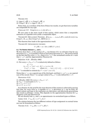 20:26

S. van Bakel

THEOREM 6.6.
(1) Appr ( , xMi , ρ) ⇒ Comp( , xMi , ρ).
(2) Comp( , M, ρ) ⇒ Appr ( , M, ρ).
Notice that, as a corollary of the ﬁrst of these two results, we get that term-variables
are computable for any type:
COROLLARY 6.7. Comp({x:σ }, x, σ ), for all x, σ .
We now come to the main result of this section, which states that a computable
extension of a typeable term yields a computable object.
THEOREM 6.8 (REPLACEMENT THEOREM). If {x1 :μ1 , . . . , xn:μn } E M : σ , and, for every i∈n,
Comp( i , Ni , μi ), then Comp(∩n i , M[Ni /xi ], σ ).
This theorem then leads to the approximation result.
THEOREM 6.9 (APPROXIMATION THEOREM).
E

6.2. The Relation Between

BCD

M : σ ⇐ ∃ A ∈ A (M) [
⇒
and

E

A: σ].

E

We ﬁrst show that E is the nucleus of BCD (see Section 3.5): we will show that for any
derivation in BCD , it is possible to ﬁnd an equivalent derivation in E . The proof is based
on the fact that for every σ ∈ TBCD , there is a σ ∗ ∈ T (the normalized version of σ ) such
that σ ∼E σ ∗ , and the Approximation Theorem 6.9.
Deﬁnition 6.10. [Hindley 1982].
(1) For every σ ∈ TBCD , σ ∗ ∈ T is inductively deﬁned as follows:
ϕ∗ = ϕ
(σ →τ )∗ = ∩n(σ ∗ →τi ), if τ ∗ = ∩nτi (n ≥ 0)
∗
∗
(∩nτi )∗ = ∩mσi ,
where {σ1 , . . . , σm} = {τi∗ ∈ {τ1 , . . . , τn } | τi∗ = ω}
(2) ‘·∗ ’ is extended to contexts by:

∗

= {x:σ ∗ | x:σ ∈ }.

Notice that ω∗ = ω as a special case of the third part, and that (σ →ω)∗ = ω, as a special
case of the second. Since T is a proper subset of TBCD , σ ∗ is also deﬁned for σ ∈ T .
PROPOSITION 6.11.
(1)
(2)
(3)
(4)

[Hindley 1982] For every σ ∈ TBCD , σ ∼ σ ∗ .
TBCD / ∼ is isomorphic to T / ∼E .
σ ≤ τ ⇒ σ ∗ ≤E τ ∗ .
σ ∈ T ⇒ σ = σ ∗.

As in Section 10, the proof for the main theorem of this section is achieved by proving
ﬁrst that, for every term in A typeable in BCD , a derivation in E can be built, for
which context and type in the conclusion are equivalent, and afterwards generalizing
this result to arbitrary λ-terms. This depends on the approximation theorem for BCD
(Property 3.16) and Theorem 6.9.
We can directly link BCD and E on approximants via normalized types as follows.
LEMMA 6.12.

BCD

A: σ ⇒

∗

E

A: σ ∗ .

The relation between the two different notions of type assignment on normal terms
can now be formulated as follows.
THEOREM 6.13.

BCD

M:σ ⇒

∗

E

M : σ ∗.

ACM Computing Surveys, Vol. 43, No. 3, Article 20, Publication date: April 2011.

 