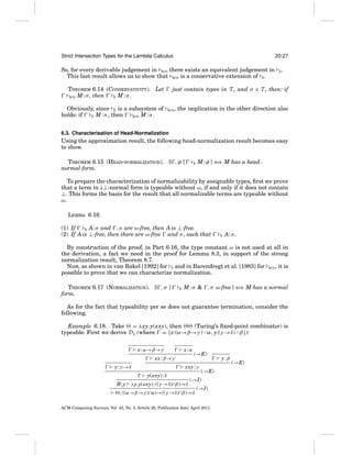 Strict Intersection Types for the Lambda Calculus

20:27

So, for every derivable judgement in BCD there exists an equivalent judgement in
This last result allows us to show that BCD is a conservative extension of E .

.

just contain types in T , and σ ∈ T , then: if

THEOREM 6.14 (CONSERVATIVITY). Let
BCD M : σ , then
E M:σ.
Obviously, since E is a subsystem of
holds: if
E M : σ , then
BCD M : σ .

E

BCD

, the implication in the other direction also

6.3. Characterisation of Head-Normalization

Using the approximation result, the following head-normalization result becomes easy
to show.
THEOREM 6.15 (HEAD-NORMALIZATION). ∃ , φ [
normal form.

E

M : φ ] ⇐ M has a head⇒

To prepare the characterization of normalizability by assignable types, ﬁrst we prove
that a term in λ⊥-normal form is typeable without ω, if and only if it does not contain
⊥. This forms the basis for the result that all normalizable terms are typeable without
ω.
LEMMA 6.16.
(1) If
, σ are ω-free, then A is ⊥-free.
E A: σ and
(2) If A is ⊥-free, then there are ω-free and σ , such that

E

A: σ .

By construction of the proof, in Part 6.16, the type constant ω is not used at all in
the derivation, a fact we need in the proof for Lemma 8.3, in support of the strong
normalization result, Theorem 8.7.
Now, as shown in van Bakel [1992] for S and in Barendregt et al. [1983] for BCD , it is
possible to prove that we can characterize normalization.
THEOREM 6.17 (NORMALIZATION). ∃ , σ [
form.

E

M : σ & , σ ω-free ] ⇐ M has a normal
⇒

As for the fact that typeability per se does not guarantee termination, consider the
following.
Example 6.18. Take = λxy.y(xxy), then
(Turing’s ﬁxed-point combinator) is
typeable. First we derive D1 (where = {x:(α→β→γ ) ∩α, y:(γ →δ) ∩β }):
x : α→β→γ

x:α

xx : β→γ

xxy : γ

y : γ →δ
y(xxy) : δ
By

(→E)

λy.y(xxy) : ((γ →δ)∩β)→δ

(→E)

(→I)

: ((α→β→γ )∩α)→((γ →δ)∩β)→δ

(→I)

ACM Computing Surveys, Vol. 43, No. 3, Article 20, Publication date: April 2011.

y:β

(→E)

 