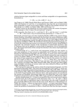 Strict Intersection Types for the Lambda Calculus

20:3

relation between types assignable to a term and those assignable to its approximants,
formulated as:
M : σ ⇐ ∃ A ∈ A(M) [
⇒

A: σ ],

(see Coppo et al. [1980], Ronchi Della Rocca and Venneri [1984], and van Bakel [1992,
1995] and Sections 6.1 and 9.4), it is immediately clear that the set of intersection
types assignable to a term can be used to deﬁne a model for the Lambda Calculus (see
Barendregt et al. [1983]; van Bakel [1992, 1995] and Section 7.1).
Another reason for the popularity of Curry’s system within the context of programming languages is that it enjoys the principal pair5 property:
If M is typeable, then there are , π such that
M : π , and, for every , σ such that
M : σ , there exist a way of (constructively) generating , σ from
,π .
Historically, principal types were ﬁrst studied by Hindley [1969] in the context of Combinator Systems, successfully exploiting for the ﬁrst time, the notion of Robinson [1965]
concerning uniﬁcation in the context of type theory. The principal type property found
its way into programming, mainly through the pioneering work of Milner [1978], (see
also Damas and Milner [1982]). He introduced a functional programming language, ML,
of which the underlying type system is an extension of Curry’s system, using Hindley’s
approach6 ; the extension consists of the introduction of polymorphic functions, that
is, functions that can be applied to various kinds of arguments, even of incomparable
type. The formal motivation of this concept lies directly in the notion of principal types
[Cardelli 1987].
A disadvantage of ‘ BCD ’ (and of any real intersection system, for that matter) is
that type assignment in that system is undecidable and it therefore cannot be used
directly for programming languages. For this reason, in recent years some decidable
restrictions have been studied. The ﬁrst was the Rank2 intersection type assignment
system [van Bakel 1993b], as ﬁrst suggested by Leivant [1983], which is very close to
the notion of type assignment as used in ML. The key idea for this system is to restrict
the set of types to those of the shape (σ1 ∩ · · · ∩σn)→τ , where the σi are types that
do not contain intersections. This kind of type was later used outside the context of
the λ-calculus [van Bakel 1996, 2002; Damiani 2000, 2003; Terauchi and Aiken 2006];
many decidable restrictions of various ranks were later deﬁned by Kfoury and Wells
[1999], and Kfoury et al. [1999].
That intersection types can be used as a basis for programming languages, was ﬁrst
discussed by Reynolds [1981]. This led to the development of the typed (i.e. terms contain types syntactically) programming language, Forsythe [Reynolds 1988], and to the
work of Pierce [1991, 1993], who studied intersection types and bounded polymorphism
in the ﬁeld of typed lambda calculi. Because there, only typed systems are considered,
the systems are decidable. Intersection types have also found their use in the context
of abstract interpretation [Jensen 1992, 1995; Coppo and Ferrari 1993; Benton 1993].
Another disadvantage of BCD is that it is too general: there are several ways to deduce
a desired result, due to the presence of the derivation rules ( ∩I), ( ∩E), and (≤). These
rules not only allow of superﬂuous steps in derivations, but also make it possible to
give essentially different derivations for the same result. Moreover, in Barendregt et al.
[1983], the relation ≤ induces an equivalence relation ∼ on types; equivalence classes
are big (for example: ω ∼ σ →ω, for all types σ ) and type assignment is closed for ∼. This
makes the problem of inhabitation (is there a closed term that has this type) complex.
5 In

the past, the terminology principal type, was used often but principal pair expresses this property better;
see also Wells [2002] and Jim [1996] for discussions on principal types, pairs, and typings.
6 This type system is sometimes also referred to as the Hindley-Milner system.

ACM Computing Surveys, Vol. 43, No. 3, Article 20, Publication date: April 2011.

 