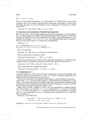 20:30

(2)

S. van Bakel
ξ

= {x:σ | σ ∈ ξ (x)}.

Since FE is the model studied here, · ξ will stand for · FE . Notice that ξ is not really
ξ
a context, since it can contain inﬁnitely many statements with subject x; however, for
all design purposes, it can be regarded as one, accepting the concept of an inﬁnite
intersection.
THEOREM 7.6. For all M, ξ : M

ξ

= {σ |

ξ

E

M : σ }.

7.2. Soundness and Completeness of Essential Type Assignment

We will now come to the proof for completeness of type assignment, as was also shown
for BCD in Barendregt et al. [1983]. The method followed in Barendregt et al. [1983] for
the proof of completeness of type assignment is to deﬁne a type interpretation υ that
satisﬁes: for all types σ , υ(σ ) = {d ∈ F∩ | σ ∈ d}. The approach taken here is to deﬁne a
function, and to show that it is a simple type interpretation.
Deﬁnition 7.7.
(1) ν0 is deﬁned by: ν0 (σ ) = {d ∈ FE | σ ∈ d}.
(2) ξ (x) = {σ ∈ T |
.
E x : σ } = ↑E τ , where x:τ ∈
For ν0 we can show:
THEOREM 7.8. The map ν0 is a simple type interpretation.
We can easily show a soundness result.
THEOREM 7.9 (SOUNDNESS).

E

M:σ ⇒

s

M:σ.

Since the interpretation of terms by their derivable types gives a λ-model, the following corollary is immediate and gives an alternative proof for Theorem 4.10.
COROLLARY 7.10. If M =β N and

E

M : σ , then

E

N:σ.

We can now show our completeness result.
THEOREM 7.11 (COMPLETENESS).

s

M:σ ⇒

E

M:σ.

7.3. Completeness for ‘ S ’

van Bakel [1992] also shows that strict type assignment is sound and complete with
respect to inference type semantics:
M:σ ⇐
⇒
S M : σ . In order to achieve that, we
need to do a bit more work than in Section 7.2.
First of all, strict ﬁlters are deﬁned as BCD ﬁlters or essential ﬁlters, but using ≤S
rather than ≤ or ≤E ; the strict ﬁlter model FS is then deﬁned as in Deﬁnition 7.1, but
using ↑S , the strict ﬁlter generator, to deﬁne application on strict ﬁlters and the domain
constructor G. The construction then follows the lines of Sections 7.1 and 7.2, but for
the part where the type interpretation plays a role.
Notice that the ﬁlter λ-models FS and FE are not isomorphic as complete lattices
since for example, in FE the ﬁlter ↑(σ ∩τ )→σ is contained in ↑σ →σ , but in FS , the ﬁlter
↑S (σ ∩τ )→σ is not contained in ↑S σ →σ . Moreover, they are not isomorphic as λ-models
since in FE the meaning of (λxy.xy) is contained in the meaning of (λx.x), while this
does not hold in FS .
Example 7.12. Notice that
λxy.xy
λx.x

FS
FS

= ↑S {ρ→α→φ | ∃ σ [ ρ ≤S σ →φ & σ ≤S σ ]}
= ↑S {σ →ψ | σ ≤S ψ }

and that (α→β)→β ∩γ →β ∈ λxy.xy

FS

, but (α→β)→β ∩γ →β ∈ λx.x

FS

.

ACM Computing Surveys, Vol. 43, No. 3, Article 20, Publication date: April 2011.

 