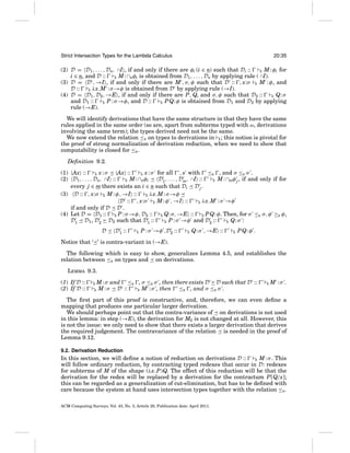 Strict Intersection Types for the Lambda Calculus

20:35

(2) D = D1 , . . . , Dn, ∩I , if and only if there are φi (i ∈ n) such that Di ::
E M : φi for
i ∈ n, and D ::
E M : ∩nφi is obtained from D1 , . . . , Dn by applying rule ( ∩I).
(3) D = D , →I , if and only if there are M , σ, φ such that D :: , x:σ E M : φ, and
D ::
E λx.M : σ →φ is obtained from D by applying rule (→I).
(4) D = D1 , D2 , →E , if and only if there are P, Q, and σ, φ such that D2 ::
E Q: σ
and D1 ::
E P : σ →φ, and D ::
E P Q: φ is obtained from D1 and D2 by applying
rule (→E).
We will identify derivations that have the same structure in that they have the same
rules applied in the same order (so are, apart from subterms typed with ω, derivations
involving the same term); the types derived need not be the same.
We now extend the relation ≤E on types to derivations in E ; this notion is pivotal for
the proof of strong normalization of derivation reduction, when we need to show that
computability is closed for ≤E .
Deﬁnition 9.2.
(1) Ax ::
Ax ::
, s with ≤E , and σ ≤E σ .
E x:σ
E x : σ for all
(2) D1 , . . . , Dn, ∩I ::
D1 , . . . , Dm, ∩I ::
E M : ∩nφi
E M : ∩mφ j , if and only if for
every j ∈ m there exists an i ∈ n such that Di D j .
(3) D :: , x:σ E M : φ, →I ::
E λx.M : σ →φ
D :: , x:σ E M : φ , →I ::
E λx.M : σ →φ
if and only if D D .
(4) Let D = D1 :: E P : σ →φ, D2 :: E Q: σ, →E :: E P Q: φ. Then, for σ ≤E σ, φ ≥E φ,
D1 D1 , D2 D2 such that D1 ::
E P : σ →φ and D2 ::
E Q: σ :
D

D1 ::

E

P : σ →φ ,D2 ::

E

Q: σ , →E ::

E

P Q: φ .

Notice that ‘ ’ is contra-variant in (→E).
The following which is easy to show, generalizes Lemma 4.5, and establishes the
relation between ≤E on types and on derivations.
LEMMA 9.3.
(1) If D ::
(2) If D ::

E
E

M : σ and ≤E , σ ≤E σ , then there exists D D such that D ::
M : σ D ::
≤E , and σ ≤E σ .
E M : σ , then

E

M :σ .

The ﬁrst part of this proof is constructive, and, therefore, we can even deﬁne a
mapping that produces one particular larger derivation.
We should perhaps point out that the contra-variance of on derivations is not used
in this lemma: in step (→E), the derivation for M2 is not changed at all. However, this
is not the issue: we only need to show that there exists a larger derivation that derives
the required judgement. The contravariance of the relation is needed in the proof of
Lemma 9.12.
9.2. Derivation Reduction

In this section, we will deﬁne a notion of reduction on derivations D ::
E M : σ . This
will follow ordinary reduction, by contracting typed redexes that occur in D: redexes
for subterms of M of the shape (λx.P)Q. The effect of this reduction will be that the
derivation for the redex will be replaced by a derivation for the contractum P[Q/x];
this can be regarded as a generalization of cut-elimination, but has to be deﬁned with
care because the system at hand uses intersection types together with the relation ≤E .
ACM Computing Surveys, Vol. 43, No. 3, Article 20, Publication date: April 2011.

 