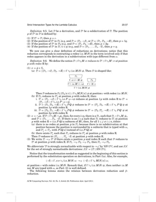 Strict Intersection Types for the Lambda Calculus

20:37

Deﬁnition 9.5. Let D be a derivation, and D be a subderivation of D. The position
p of D in D is deﬁned by:
(1)
(2)
(3)
(4)

If D = D, then p = ε.
If the position of D in D1 is q, and D = D1 , →I , or D = D1 , D2 , →E , then p = 1q.
If the position of D in D2 is q, and D = D1 , D2 , →E , then p = 2q.
If the position of D in Di (i ∈ n) is q, and D = D1 , . . . , Dn, ∩I , then p = q.

We now can give a clear deﬁnition of reductions on derivations; notice that this
reduction corresponds to contracting a redex (λx.M)N in the term involved only if that
redex appears in the derivation in a subderivation with type different from ω.
Deﬁnition 9.6. We deﬁne the notion D ::
p with redex R by:
(1) σ = φ ∈ TS .
(a) D = D1 , →I , D2 , →E ::

E

E

M : σ reduces to D ::

E

M : σ at position

(λx.M)N : φ. Then D is shaped like:
D1

, x:τ

M:φ

D2

λx.M : τ →φ

N:τ

(λx.M)N : φ

Then D reduces to D1 [D2 /x:τ ] :: E M[N/x] : φ at position ε with redex (λx.M)N.
(b) If D1 reduces to D1 at position p with redex R, then:
i. D = D1 , →I ::
E λx.P : ρ→φ reduces at position 1 p with redex R to D =
D1 , →I ::
λx.P : ρ→φ.
E
ii. D = D1 , D2 , →E ::
E P Q: φ reduces to D = D1 , D2 , →E ::
E P Q: φ at
position 1 p with redex R.
iii. D = D2 , D1 , →E ::
E P Q: φ reduces to D = D2 , D1 , →E ::
E P Q : φ at
position 2 p with redex R.
(2) σ = ∩nφi . If D :: E M : ∩nφi , then, for every i∈n, there is a Di , such that Di :: E M : φi ,
and D = D1 , . . . , Dn, ∩I . If there is an i ∈ n such that Di reduces to Di at position
p with redex R = (λx.P)Q (a subterm of M), then, for all 1 ≤ j = i ≤ n, either:
(a) there is no redex at position p in D j because there is no subderivation at that
position because the position is surrounded by a subterm that is typed with ω,
and D j = D j , with P[Q/x] instead of (λx.P)Q; or
(b) there exists D j such that D j reduces to D j at position p with redex R.
Then D reduces to D1 , . . . , Dn, ∩I at position p with redex R.
(3) We write D →D D if there exists a position p and redex R such that D reduces to
D at position p with redex R. If D1 →D D2 →D D3 , then D1 →D D3 .
We abbreviate ‘D is strongly normalizable with respect to →D ’ by ‘SN (D)’, and use SN
for the set of strongly normalizable derivations: SN = {D | SN (D)}.
Notice that the transformation needed as suggested in the beginning of this section is
performed by the substitution operation on derivations, in Part (1a). Also, for example,
∩I

:: , x:σ

E

(λx.M)N : ω →D

∩I

::

E

M[N/x] : ω,

at position ε with redex (λx.M)N. Remark that, if
E (λx.M)N : φ, then neither λx.M
nor M are typed with ω, so Part (2) is well deﬁned.
The following lemma states the relation between derivation reduction and βreduction.
ACM Computing Surveys, Vol. 43, No. 3, Article 20, Publication date: April 2011.

 