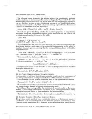 Strict Intersection Types for the Lambda Calculus

20:39

The following lemma formulates the relation between the computability predicate
and the relation on derivations, and is crucial for the proof of Theorem 9.15. The main
difference between the solution of van Bakel [2004] and the one presented here lies in
the fact that here we need to prove this lemma, whereas in van Bakel [2004]—where
rule (≤S ) corresponds to ( ∩E), which behavior is already captured in the deﬁnition of
Comp—it is not needed at all (see Section 9.5).
LEMMA 9.12. If Comp(D ::

E

M : σ ), and D

D , then Comp(D ).

We will now prove that Comp satisﬁes the standard properties of computability
predicates, being that computability implies strong normalization, and that for the
so-called neutral objects, the converse also holds.
LEMMA 9.13.
(1) Comp(D ::
(2) SN (D ::

E M : σ ) ⇒ SN (D).
xM1 · · ·Mm : σ ) ⇒ Comp(D).
E

Theorem 9.15 states that, if the instances of rule (Ax) are to be replaced by computable
derivations, then the result itself will be computable. Before coming to this result, an
auxiliary lemma is proven, showing that the computability predicate is closed for
subject-expansion.
LEMMA 9.14. If Comp(D[D /y:μ] ::
E M[Q/y]P : σ ) and Comp(D ::
there exists a derivation D such that Comp(D ::
E (λy.M)QP : σ ).

E

Q: μ), then

We now come to the Replacement Theorem.
THEOREM 9.15. Let = x1 :μ1 , . . . , xn:μn, D ::
Di , Ni such that Comp(Di ::
E Ni : μi ). Then
Comp(D[Di /xi :μi ] ::

E

E

M : σ , and, for every i ∈ n, there are

M[Ni /xi ] : σ ).

Using this last result, we are now able to prove a strong normalization result for
derivation reduction in E .
THEOREM 9.16. If D ::

E

M : σ , then SN (D).

9.4. New Proofs of Approximation and Strong Normalization

In this section we will show that the approximation result is a direct consequence of
the strong normalization result proven in Section 9.3 for derivation reduction.
Using Theorem 9.16, we have an alternative proof for the approximation theorem:
THEOREM 9.17.

E

M : σ ⇐ ∃ A ∈ A (M) [
⇒

E

A: σ ].

Of course the proof of the characterization of (head-)normalization (Section 6.3) does
not change, since it depends only on the approximation result.
We will now show a new proof for the result that all terms typeable in the system
without ω are strongly normalizable. This result is also a consequence of the strong
normalization result proven in the preceding for derivation reduction.
THEOREM 9.18. ∃ , σ [

− M:σ
ω

] ⇐ M is strongly normalizable with respect to →β .
⇒

9.5. Derivation Reduction in Other Type Assignment Systems

The previous results also hold when restricted to either S , or the relevant system R
(see Section 10.1, which corresponds to the restricted system of Deﬁnition 3.6), since
these are proper subsystems of E . However, we can also show these results directly
ACM Computing Surveys, Vol. 43, No. 3, Article 20, Publication date: April 2011.

 