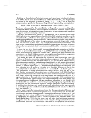 20:4

S. van Bakel

Building on the deﬁnition of principal context and type scheme introduced in Coppo
et al. [1980], Ronchi Della Rocca and Venneri [1984] showed that BCD has the principal
pair property. But, although for every M, the set { , σ |
M : σ } can be generated
using operations speciﬁed in that paper, the problem of type-checking is complicated:
Given a term M and type σ , is there a context

such that

BCD

M:σ?

This is not only caused by the undecidability of the problem—even a semialgorithm
is difﬁcult to deﬁne due to the equivalence relation on types. Moreover, because of the
general treatment of intersection types, the sequence of operations needed to go from
one type to another is normally not unique.
The strict type assignment system ( S , see Deﬁnition 5.1) as deﬁned in van Bakel
[1992] (a ﬁrst version appeared in van Bakel [1988], which coined the moniker strict) is
a restriction of BCD , which uses strict types, a variant of intersection types that has been
used in many papers since, which are actually the normalized tail-proper types of Coppo
et al. [1981]. In spite of the rather strong restrictions imposed, the provable results
for S are very close to those for BCD : for example, the sets of normalizable terms and
those having a normal form can be equally elegantly characterized. The main difference
between the two systems is that S is not extensional (closed for η-reduction), whereas
BCD is.
S gives rise to a strict ﬁlter λ-model, which satisﬁes all major properties of the ﬁlter
λ-model as presented in Barendregt et al. [1983], but is an essentially different λmodel, equivalent to the model DA of Engeler [1981]. With the use of the inference type
semantics in van Bakel [1992], soundness and completeness for strict type assignment
was proven, without having to introduce ≤ (see also Section 5).
This article will show the usefulness and elegance of strict intersection types. We
will focus on the notion of essential intersection type assignment ( E , see Deﬁnition 4.3)
for the Lambda Calculus that was ﬁrst deﬁned in van Bakel [1993b, 1995] (albeit in
different notation), and later studied in van Bakel [2008]; we will revisit the results of
those papers, give some in part new proofs, and brieﬂy compare it with other existing
systems. E is a true restriction of BCD , which satisﬁes all properties of that system, and
is an extension of CD . It is also an extension of S ; the major difference is that it, like
BCD , will prove to be closed for η-reduction: if
E M : σ and M →η N, then
E N:σ.
By establishing all major properties in the context of strict types, we will in fact
show that the treatment of intersection types as in Barendregt et al. [1983] has been
too general; the same results can be obtained for a far less complicated system, that
more closely follows the syntactical structure of terms, and treats the type ω not as a
type constant, but as the empty intersection. Great advantages of the strict approach
are a less complicated type language, less complicated proofs, and more precise and
elegant deﬁnitions. For example, the operations that are deﬁned in van Bakel [1995]
(see Section 10) and needed in a proof for the principal pair property, in particular that
of expansion, are less complicated; moreover, they are orthogonal: they do not overlap.
In addition, in order to prove a completeness result using intersection types, there is
no need to be as general as in Barendregt et al. [1983]; this result can also be obtained
for E (see Section 7.2).
Other main results for intersection systems, like the Approximation Theorem and
Strong Normalization Theorem were proven for E independently van Bakel [1995,
1992], though both used the technique of Computability Predicates of Tait [1967]. This
technique has been widely used to study normalization properties or similar results,
as for example in Coppo et al. [1987], Dezani-Ciancaglini and Margaria [1986], and
Ronchi Della Rocca [1988]. In this survey, we will show that both these properties
are special cases of a more fundamental result, being the strong normalization result
for derivation reduction (cut-elimination). The proof for this property uses a variant
ACM Computing Surveys, Vol. 43, No. 3, Article 20, Publication date: April 2011.

 