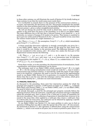 20:40

S. van Bakel

in those other systems; we will illustrate the result of Section 9.3 by brieﬂy looking at
those systems to see that the result comes more easily there.
It is worthwhile to remark that it is the presence of the contravariant relation ≤E
on types, and especially, the derivation rule (Ax), that greatly complicates the possible
solution to the main problem dealt with in the preceding. Restricting the setting to the
relevant system R gives a rather straightforward solution.
We will not discuss the proof for that result in detail here, since it would be very
similar to the proof that was given in the preceding, or to that in van Bakel [2004].
The main difference lies in the fact that a relevant system is not closed for ≤E , so in
particular, no variant of Lemma 9.12 needs to be proven. That lemma is essential to
prove part (Ax) of the proof of Theorem 9.15; for R this part would be trivial, since then
the context would consist of a single statement x:μ:
(Ax). Then n = 1, x:μ = . By assumption, Comp(D ::
gives Comp(D ::
R x[N/x] : μ).

R

N : μ), which immediately

A direct proof that derivation reduction is strongly normalizable was given for S
in van Bakel [2004]. Again we will omit almost all the proof for that result here,
since it would be very similar to the previous proof. The difference between S and
the one considered in this section, rule ( ∩E) versus (Ax), makes the ﬁrst part of the
Replacement Lemma become the following.
( ∩E). Then μi = ∩mφ j so xi :∩mφ j ∈ , and σ = φk for some k ∈ m. By assumption, Comp(Di ::
S Ni : ∩mφ j ), and, since ∩mφ j is an intersection type, by deﬁnition
j
j
i
of computability this implies Di ::
S Ni : φi , where Di is a subderivation of D . Now
i
0
i
D [D /xi :μi ] = D j , so is computable.
From these results, as in the preceding, the characterization of normalization, headnormalization, and strong normalization can be shown.
The technique used in van Bakel [1992]—which required Comp( , M, σ ) to imply
M : σ —for the strong normalization result would not work for S , since it needs a
contravariant type inclusion relation, or equivalently, needs the notion of type assignment to be closed for η-reduction; the same is true for the proof of the approximation
result in van Bakel [1995, Section 6.1]; in particular, it is needed for Lemma 6.26.2.
Notice that this is not the case with the technique used in this section, which gives
these results directly for S , and does not need extensionality.
10. PRINCIPAL PAIRS FOR

E

As discussed in the preceding, there exist four intersection systems for which the
principal pair property is proven: a CDV-system in Coppo et al. [1980], BCD in Ronchi
Della Rocca and Venneri [1984], S in van Bakel [1993c], and E in van Bakel [1995],
the proof of which we will repeat here.
As already discussed, a proof for the principal pair property normally follows the
following structure. First, for each term, a speciﬁc pair (of context and type) is identiﬁed,
called the principal pair, that is shown to be a valid pair in terms of typeability for
this term (soundness). Next a collection of operations is identiﬁed that is proven to be
sound in the sense that, when applied to a valid pair, they return a valid pair; then
it is shown that, for every term, any valid pair can be obtained by applying a speciﬁc
sequence of operations to the principal pair.
In van Bakel [1993c] (see Section 5.1), the main problem to solve was to ﬁnd an
operation of lifting that was able to take the special role of the rule ( ∩E) into account.
As mentioned in Section 5.1, this operation is deﬁned there using the contravariant
relation ≤E , which is not sound on all pairs, but is sound on primitive pairs. Since E is
ACM Computing Surveys, Vol. 43, No. 3, Article 20, Publication date: April 2011.

 