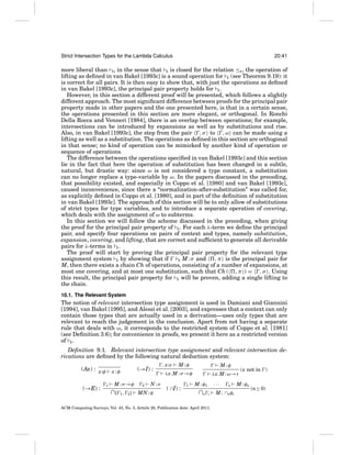 Strict Intersection Types for the Lambda Calculus

20:41

more liberal than S , in the sense that E is closed for the relation ≤E , the operation of
lifting as deﬁned in van Bakel [1993c] is a sound operation for E (see Theorem 9.19): it
is correct for all pairs. It is then easy to show that, with just the operations as deﬁned
in van Bakel [1993c], the principal pair property holds for E .
However, in this section a different proof will be presented, which follows a slightly
different approach. The most signiﬁcant difference between proofs for the principal pair
property made in other papers and the one presented here, is that in a certain sense,
the operations presented in this section are more elegant, or orthogonal. In Ronchi
Della Rocca and Venneri [1984], there is an overlap between operations; for example,
intersections can be introduced by expansions as well as by substitutions and rise.
Also, in van Bakel [1993c], the step from the pair , σ to , ω can be made using a
lifting as well as a substitution. The operations as deﬁned in this section are orthogonal
in that sense; no kind of operation can be mimicked by another kind of operation or
sequence of operations.
The difference between the operations speciﬁed in van Bakel [1993c] and this section
lie in the fact that here the operation of substitution has been changed in a subtle,
natural, but drastic way: since ω is not considered a type constant, a substitution
can no longer replace a type-variable by ω. In the papers discussed in the preceding,
that possibility existed, and especially in Coppo et al. [1980] and van Bakel [1993c],
caused inconvenience, since there a “normalization-after-substitution” was called for,
as explicitly deﬁned in Coppo et al. [1980], and in part of the deﬁnition of substitution
in van Bakel [1993c]. The approach of this section will be to only allow of substitutions
of strict types for type variables, and to introduce a separate operation of covering,
which deals with the assignment of ω to subterms.
In this section we will follow the scheme discussed in the preceding, when giving
the proof for the principal pair property of E . For each λ-term we deﬁne the principal
pair, and specify four operations on pairs of context and types, namely substitution,
expansion, covering, and lifting, that are correct and sufﬁcient to generate all derivable
pairs for λ-terms in E .
The proof will start by proving the principal pair property for the relevant type
assignment system R by showing that if
, π is the principal pair for
R M : σ and
M, then there exists a chain Ch of operations, consisting of a number of expansions, at
most one covering, and at most one substitution, such that Ch ( , π ) = , σ . Using
this result, the principal pair property for E will be proven, adding a single lifting to
the chain.
10.1. The Relevant System

The notion of relevant intersection type assignment is used in Damiani and Giannini
[1994], van Bakel [1995], and Alessi et al. [2003], and expresses that a context can only
contain those types that are actually used in a derivation—uses only types that are
relevant to reach the judgement in the conclusion. Apart from not having a separate
rule that deals with ω, it corresponds to the restricted system of Coppo et al. [1981]
(see Deﬁnition 3.6); for convenience in proofs, we present it here as a restricted version
of E .
Deﬁnition 9.1. Relevant intersection type assignment and relevant intersection derivations are deﬁned by the following natural deduction system:
(Ax) : x:φ
(→E) :

(→I) :

x:φ
1

M : σ →φ

∩{

1,

2}

2

N:σ

MN : φ

, x:σ

M:φ

M:φ

λx.M : σ →φ

( ∩I) :

1

λx.M : ω→τ
M : φ1

∩n

···
i

ACM Computing Surveys, Vol. 43, No. 3, Article 20, Publication date: April 2011.

n

M : ∩nφi

(x not in )

M : φn

(n ≥ 0)

 