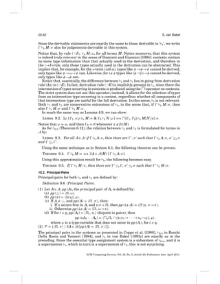 20:42

S. van Bakel

Since the derivable statements are exactly the same to those derivable in ‘ R ’, we write
R M : σ also for judgements derivable in this system.
Notice that, by rule ( ∩ I), R M : ω, for all terms M. Notice moreover, that this system
is indeed truly relevant in the sense of Damiani and Giannini [1994]: contexts contain
no more type information than that actually used in the derivation, and therefore in
the (→I)-rule, only those types actually used in the derivation can be abstracted. This
implies that, for example, for the λ-term (λab.a), types like ψ→φ→ψ cannot be derived,
only types like ψ→ω→ψ can. Likewise, for λx.x types like (φ ∩ψ)→φ cannot be derived,
only types like φ→φ can.
Notice that, essentially, the difference between R and S lies in going from derivation
rule (Ax) to ( ∩E). In fact, derivation rule ( ∩E) is implicitly present in R , since there the
intersection of types occurring in contexts is produced using the ∩-operator on contexts.
The strict system does not use this operator; instead, it allows for the selection of types
from an intersection type occurring in a context, regardless whether all components of
that intersection type are useful for the full derivation. In this sense, S is not relevant.
Both S and E are conservative extensions of R , in the sense that, if
R M : σ , then
also
S M : σ and
E M:σ.
In much the same way as Lemma 4.9, we can show:
LEMMA 9.2. ∃ρ [

1 , x:ρ

R

M:σ &

2

R

N : ρ ] ⇐ ∩{
⇒

1,

2}

Notice that ρ = ω, and then 2 = ∅ whenever x ∈ fv(M).
As for BCD (Theorem 6.12), the relation between E and
A by:
LEMMA 9.3. For all A∈ A: if
and ≤E .

E

A: σ , then there are

R

R

M[N/x] : σ.

is formulated for terms in

, σ such that

R

A: σ , σ ≤E σ

Using the same technique as in Section 6.1, the following theorem can be proven.
THEOREM 9.4.

R

M : σ ⇐ ∃ A ∈ A(M) [
⇒

Using this approximation result for
THEOREM 9.5. If

E

R

R

A: σ].

, the following becomes easy.

M : σ , then there are

≥E , σ ≤E σ such that

R

M:σ.

10.2. Principal Pairs

Principal pairs for both

R

and

E

are deﬁned by:

Deﬁnition 9.6 (Principal Pairs).
(1) Let A ∈ A. pp (A), the principal pair of A, is deﬁned by:
(a) pp (⊥) = ∅, ω .
(b) pp (x) = {x:ϕ}, ϕ .
(c) If A = ⊥, and pp (A) =
, π , then:
i. If x occurs free in A, and x:σ ∈ , then pp (λx.A) = x, σ →π .
ii. Otherwise pp (λx.A) =
, ω→π .
(d) If for i ∈ n, pp (Ai ) = i , πi (disjoint in pairs), then
pp (x A1 · · · An) = ∩n i ∩ {x:π1 → · · · →πn→ϕ }, ϕ ,
where ϕ is a type-variable that does not occur in pp (Ai ), for i ∈ n.
(2) P = { , π | ∃ A ∈ A [ pp (A) =
, π ] }.
The principal pairs in the systems as presented in Coppo et al. [1980], BCD in Ronchi
Della Rocca and Venneri [1984], and S in van Bakel [1993c] are exactly as in the
preceding. Since the essential type assignment system is a subsystem of BCD , and it is
a supersystem S , which in turn is a supersystem of R , this is not surprising.
ACM Computing Surveys, Vol. 43, No. 3, Article 20, Publication date: April 2011.

 