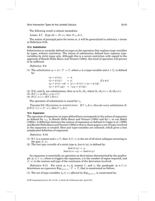 Strict Intersection Types for the Lambda Calculus

20:43

The following result is almost immediate:
LEMMA 9.7. If pp (A) =

, π , then

R

A: π .

The notion of principal pairs for terms in A will be generalized to arbitrary λ-terms
in Deﬁnition 9.24.
10.3. Substitution

Substitution is normally deﬁned on types as the operation that replaces type-variables
by types, without restriction. The notion of substitution deﬁned here replaces typevariables by strict types only. Although this is a severe restriction with regard to the
approach of Ronchi Della Rocca and Venneri [1984], this kind of operation will proven
to be sufﬁcient.
Deﬁnition 9.8.
(1) The substitution (ϕ → ψ) : T → T , where ϕ is a type-variable and ψ ∈ TS , is deﬁned
by:
(ϕ → ψ) (ϕ)
(ϕ → ψ) (ϕ )
(ϕ → ψ) (σ →φ)
(ϕ → ψ) (∩nφi )

=
=
=
=

ψ
ϕ,
if ϕ ≡ ϕ
(ϕ → ψ) (σ ) → (ϕ → ψ) (φ)
∩n(ϕ → ψ) (φi )

(2) If S1 and S2 are substitutions, then so is S1 ◦S2 , where S1 ◦S2 (σ ) = S1 (S2 (σ )).
(3) S( ) = {x:S(α) | x:α ∈ }.
(4) S( , σ ) = S( ), S(σ ) .
The operation of substitution is sound for

R

.

THEOREM 9.9 (SOUNDNESS OF SUBSTITUTION). If
if S( , σ ) =
, σ , then
R A: σ .

R

A: σ , then for every substitution S:

10.4. Expansion

The operation of expansion on types deﬁned here corresponds to the notion of expansion
as deﬁned for BCD in Ronchi Della Rocca and Venneri [1984] and for S in van Bakel
[1993c]. A difference between the notions of expansion as deﬁned in Coppo et al. [1980]
and Ronchi Della Rocca and Venneri [1984] is that in those papers a set of types involved
in the expansion is created. Here just type-variables are collected, which gives a less
complicated deﬁnition of expansion.
Deﬁnition 9.10.
(1) If is a context and σ ∈ T , then TS , σ is the set of all strict subtypes occurring in
the pair , σ .
(2) The last type-variable of a strict type φ, last-tv (φ), is deﬁned by:
last-tv (ϕ) = ϕ
last-tv (σ →ϕ) = last-tv (ϕ)
An expansion is essentially an operation on derivations characterized by the quadruple φ, n, , σ , where φ triggers the expansion, n is the number of copies required, and
, σ is the context and type of the conclusion of the derivation involved.
Deﬁnition 9.11. For every φ, n ≥ 2, context , and σ , the quadruple φ, n, , σ
determines an expansion Exp φ,n, ,σ : T → T , that is constructed as follows.
(1) The set of type-variables Vφ

, σ affected by Exp φ,n,

ACM Computing Surveys, Vol. 43, No. 3, Article 20, Publication date: April 2011.

,σ

is constructed by:

 