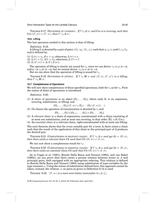 Strict Intersection Types for the Lambda Calculus

20:45

THEOREM 9.17 (SOUNDNESS OF COVERING). If
Cov ( , σ ) =
, σ , then
R A: σ .

R

A: σ , and Cov is a covering, such that

10.6. Lifting

The last operation needed in this section is that of lifting.
Deﬁnition 9.18.
A lifting L is denoted by a pair of pairs
and is deﬁned by:

0 , τ0

,

1 , τ1

such that τ0 ≤E τ1 and

1

≤E

0,

(1) L (σ ) = τ1 , if σ = τ0 ; otherwise, L (σ ) = σ .
(2) L ( ) = 1 , if = 0 ; otherwise, L ( ) = .
(3) L ( , σ ) = L ( ), L (σ ) .
The operation of lifting is clearly not sound for R , since we can derive
and φ→φ ≤E φ ∩ψ→φ, but we cannot derive R λx.x : φ ∩ψ→φ.
But we can show that the operation of lifting is sound for E .
THEOREM 9.19 (SOUNDNESS OF LIFTING). If
then
E M:σ .

E

M : σ and

,σ ,

,σ

R

λx.x : φ→φ,

is a lifting,

10.7. Completeness of Operations

We will now show completeness of these speciﬁed operations, both for
the notion of chain of operations is introduced.

R

as for

E

. First

Deﬁnition 9.20.
(1) A chain of operations is an object [O1 , . . . , On], where each Oi is an expansion,
covering, substitution, or lifting, and
[O1 , . . . , On] ( , σ ) = On (· · · (O1 ( , σ )) · · ·).
(2) On chains the operation of concatenation is denoted by ∗, and
[O1 , . . . , Oi ] ∗ [Oi+1 , . . . , On] = [O1 , . . . , On].
(3) A relevant chain is a chain of expansions, concatenated with a chain consisting of
at most one substitution, and at most one covering, in that order: Exi ∗ [S, Cov].
(4) An essential chain is a relevant chain, right-concatenated with at most one lifting.
The next theorem shows that for every suitable pair for a term A, there exists a chain
such that the result of the application of this chain to the principal pair of A produces
the desired pair.
THEOREM 9.21 (COMPLETENESS OF RELEVANT CHAINS). If
R A: σ and pp (A) =
then there exists a relevant chain Ch such that Ch ( , π ) = , σ .
We can now show a completeness result for

E

,π ,

:

THEOREM 9.22 (COMPLETENESS OF ESSENTIAL CHAINS). If
E A: σ and pp (A) =
then there exists an essential chain Ch such that Ch ( , π ) = , σ .

,π ,

As in Coppo et al. [1981], Ronchi Della Rocca and Venneri [1984], and van Bakel
[1993c], we can prove that there exists a precise relation between terms in A and
principal pairs, both equipped with an appropriate ordering. This relation is deﬁned
in Ronchi Della Rocca and Venneri [1984] using substitution of type-variables by the
type constant ω. Using the notion of substitution deﬁned here, this approach cannot be
taken; instead, the relation ≺ on pairs as given in Deﬁnition 9.14 is used.
≺
THEOREM 9.23.

P,

is a meet semi-lattice isomorphic to A,

ACM Computing Surveys, Vol. 43, No. 3, Article 20, Publication date: April 2011.

.

 