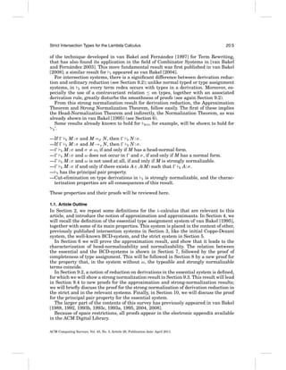 Strict Intersection Types for the Lambda Calculus

20:5

´
of the technique developed in van Bakel and Fernandez [1997] for Term Rewriting,
that has also found its application in the ﬁeld of Combinator Systems in [van Bakel
´
and Fernandez 2003]. This more fundamental result was ﬁrst published in van Bakel
[2008]; a similar result for S appeared as van Bakel [2004].
For intersection systems, there is a signiﬁcant difference between derivation reduction and ordinary reduction (see Section 9.2); unlike normal typed or type assignment
systems, in E not every term redex occurs with types in a derivation. Moreover, especially the use of a contravariant relation ≤ on types, together with an associated
derivation rule, greatly disturbs the smoothness of proofs (see again Section 9.2).
From this strong normalization result for derivation reduction, the Approximation
Theorem and Strong Normalization Theorem, follow easily. The ﬁrst of these implies
the Head-Normalization Theorem and indirectly, the Normalization Theorem, as was
already shown in van Bakel [1995] (see Section 6).
Some results already known to hold for BCD , for example, will be shown to hold for
‘ E ’.
—If
E M : σ and M =β N, then
E N:σ.
M : σ and M →η N, then
—If
E
E N:σ.
— E M : σ and σ = ω, if and only if M has a head-normal form.
— E M : σ and ω does not occur in and σ , if and only if M has a normal form.
— E M : σ and ω is not used at all, if and only if M is strongly normalizable.
— E M : σ if and only if there exists A ∈ A(M) such that
E A: σ .
— E has the principal pair property.
—Cut-elimination on type derivations in E is strongly normalizable, and the characterization properties are all consequences of this result.
These properties and their proofs will be reviewed here.
1.1. Article Outline

In Section 2, we repeat some deﬁnitions for the λ-calculus that are relevant to this
article, and introduce the notion of approximation and approximants. In Section 4, we
will recall the deﬁnition of the essential type assignment system of van Bakel [1995],
together with some of its main properties. This system is placed in the context of other,
previously published intersection systems in Section 3, like the initial Coppo-Dezani
system, the well-known BCD-system, and the strict system in Section 5.
In Section 6 we will prove the approximation result, and show that it leads to the
characterization of head-normalizability and normalizability. The relation between
the essential and the BCD-systems is shown in Section 7, followed by the proof of
completeness of type assignment. This will be followed in Section 8 by a new proof for
the property that, in the system without ω, the typeable and strongly normalizable
terms coincide.
In Section 9.2, a notion of reduction on derivations in the essential system is deﬁned,
for which we will show a strong normalization result in Section 9.3. This result will lead
in Section 9.4 to new proofs for the approximation and strong-normalization results;
we will brieﬂy discuss the proof for the strong normalization of derivation reduction in
the strict and in the relevant systems. Finally, in Section 10, we will discuss the proof
for the principal pair property for the essential system.
The larger part of the contents of this survey has previously appeared in van Bakel
[1988, 1992, 1993b, 1993c, 1993a, 1995, 2004, 2008].
Because of space restrictions, all proofs appear in the electronic appendix available
in the ACM Digital Library.
ACM Computing Surveys, Vol. 43, No. 3, Article 20, Publication date: April 2011.

 