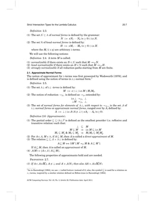 Strict Intersection Types for the Lambda Calculus

20:7

Deﬁnition 2.3.
(1) The set N ⊂

of normal forms is deﬁned by the grammar:
N ::= xN1 · · · Nn (n ≥ 0) | λx.N.

(2) The set H of head-normal forms is deﬁned by:
H ::= xM1 · · · Mn (n ≥ 0) | λx.H.
where the Mi (i ∈ n) are arbitrary λ-terms.
We will use the following notions:
Deﬁnition 2.4. A term M is called:
(1) normalizable if there exists an N ∈ N such that M → β N.
→
(2) head-normalizable if there exists an H ∈ H such that M → β H.
→
(3) strongly normalizable if all reduction paths starting from M are ﬁnite.
2.1. Approximate Normal Forms

The notion of approximant for λ-terms was ﬁrst presented by Wadsworth [1976], and
is deﬁned using the notion of terms in λ⊥-normal form.7
Deﬁnition 2.5.
(1) The set

⊥ of λ⊥ -terms is deﬁned by:
M ::= x | ⊥ | λx.M | M1 M2 .

(2) The notion of reduction →β⊥ is deﬁned as →β , extended by:
λx.⊥ →β⊥ ⊥
⊥M →β⊥ ⊥.
(3) The set of normal forms for elements of ⊥, with respect to →β⊥ , is the set A of
λ⊥-normal forms or approximate normal forms, ranged over by A, deﬁned by:
A ::= ⊥ | λx.A (A = ⊥) | x A1 · · · An (n ≥ 0).
Deﬁnition 2.6 (Approximants).
(1) The partial order ⊆ ( ⊥)2 is deﬁned as the smallest preorder (i.e. reﬂexive and
transitive relation) such that:
⊥
M
M M ⇒ λx.M λx.M
M1 M1 & M2 M2 ⇒ M1 M2 M1 M2 .
(2) For A ∈ A, M ∈ , if A M, then A is called a direct approximant of M.
(3) The relation ∼ ⊆ A × ⊥ is deﬁned by:
⇒
A ∼ M ⇐ ∃ M [ M =β M & A M ].
If A ∼ M, then A is called an approximant of M.
(4) A(M) = { A ∈ A | A ∼ M}.
The following properties of approximants hold and are needed.
PROPOSITION 2.7.
(1) If A ∈ A(xMi ), A = ⊥ and A ∈ A(N), then also AA ∈ A(xMi N).
in Barendregt [1984], we use ⊥ (called bottom) instead of ; also, the symbol
∼ is used for a relation on
λ⊥-terms, inspired by a similar relation deﬁned on B¨ hm-trees in Barendregt [1984].
o

7 As

ACM Computing Surveys, Vol. 43, No. 3, Article 20, Publication date: April 2011.

 