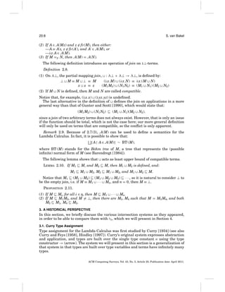 20:8

S. van Bakel

(2) If A ∈ A(Mz) and z ∈ fv(M), then either:
—A ≡ A z, z ∈ fv(A ), and A ∈ A(M), or
—λz.A ∈ A(M).
(3) If M =β N, then A(M) = A(N).
The following deﬁnition introduces an operation of join on λ⊥-terms.
Deﬁnition 2.8.
(1) On

(2) If M

⊥, the partial mapping join, : ⊥ × ⊥ → ⊥, is deﬁned by:
⊥ M≡M ⊥ ≡ M
(λx.M) (λx.N) ≡ λx.(M N)
x x ≡ x
(M1 M2 ) (N1 N2 ) ≡ (M1 N1 ) (M2 N2 )
N is deﬁned, then M and N are called compatible.

Notice that, for example, (λx.x) (λyz.yz) is undeﬁned.
The last alternative in the deﬁnition of deﬁnes the join on applications in a more
general way than that of Gunter and Scott [1990], which would state that:
(M1 M2 )

(N1 N2 )

(M1

N1 )(M2

N2 ),

since a join of two arbitrary terms does not always exist. However, that is only an issue
if the function should be total, which is not the case here; our more general deﬁnition
will only be used on terms that are compatible, so the conﬂict is only apparent.
Remark 2.9. Because of 2.7(3), A(M) can be used to deﬁne a semantics for the
Lambda Calculus. In fact, it is possible to show that:
{ A | A ∈ A(M)} ∼ BT (M),
where BT (M) stands for the B¨ hm tree of M, a tree that represents the (possible
o
inﬁnite) normal form of M (see Barendregt [1984]).
The following lemma shows that
LEMMA 2.10. If M1
M1

M, and M2
M1

M2 , M2

Notice that M1 (M1 M2 ) (M1
be the empty join, i.e. if M ≡ M1 · · ·

acts as least upper bound of compatible terms.
M, then M1
M1

M2 is deﬁned, and:

M2 , and M1

M2

M.

M2 M3 ) · · ·, so it is natural to consider ⊥ to
Mn, and n = 0, then M ≡ ⊥.

PROPOSITION 2.11.
(1) If M Mi , for all i ∈ n, then M M1 · · · Mn.
(2) If M
M1 M2 , and M = ⊥, then there are M3 , M4 such that M = M3 M4 , and both
M3 M1 , M4 M2 .
3. A HISTORICAL PERSPECTIVE

In this section, we brieﬂy discuss the various intersection systems as they appeared,
in order to be able to compare them with E , which we will present in Section 4.
3.1. Curry Type Assignment

Type assignment for the Lambda Calculus was ﬁrst studied by Curry [1934] (see also
Curry and Feys [1958], Hindley [1997]). Curry’s original system expresses abstraction
and application, and types are built over the single type constant o using the type
constructor → (arrow). The system we will present in this section is a generalization of
that system in that types are built over type variables and terms have inﬁnitely many
types.
ACM Computing Surveys, Vol. 43, No. 3, Article 20, Publication date: April 2011.

 