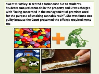 Sweet v Parsley: D rented a farmhouse out to students.
Students smoked cannabis in the property and D was charged
with “being concerned in the management of premises used
for the purpose of smoking cannabis resin”. She was found not
guilty because the Court presumed the offence required mens
rea
 