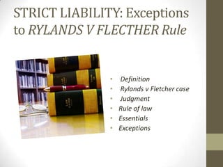 STRICT LIABILITY: Exceptions
to RYLANDS V FLECTHER Rule


               • Definition
               • Rylands v Fletcher case
               • Judgment
               • Rule of law
               • Essentials
               • Exceptions
 