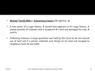 Mukesh Textile Mills  v.  Subramanya Sastry  AIR 1987 Kar. 87 A was owner of a sugar factory. B owned land adjacent to A’s sugar factory. A stored quantity of molasses and it escaped to B’s land and damaged his crop. B sued A.  Collecting molasses in large quantities was held by the Court to be non natural use of land and if a person collected such things on his land and escaped to neighbours land, he was liable.  06/10/11 Dr C J Rawandale, Director, Symbiosis Law School, NOIDA 