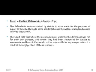 Green  v.  Chelsea Waterworks , (1894) 70 LT 547 The defendants were authorised by statute to store water for the purposes of supply to the city. Owing to some accidental cause the water escaped and caused injury to the plaintiff.  The Court held that where the accumulation of water by the defendant was not for their own purpose, and where they had been authorised by statute to accumulate and keep it, they would not be responsible for any escape, unless it is result of the negligent act of the defendants.   06/10/11 Dr C J Rawandale, Director, Symbiosis Law School, NOIDA 