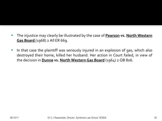 The injustice may clearly be illustrated by the case of  Pearson  vs.  North Western Gas Board  (1968) 2 All ER 669 .  In that case the plaintiff was seriously injured in an explosion of gas, which also destroyed their home, killed her husband. Her action in Court failed, in view of the decision in  Dunne  vs.  North Western Gas Board   (1964) 2 QB 806. 06/10/11 Dr C J Rawandale, Director, Symbiosis Law School, NOIDA 