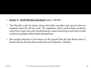 Dunne  vs.  North Western Gas Board   (1964) 2 QB 806. The Plaintiff, a girl of sixteen along with other members got injured when an explosion blew her off her cycle. The explosions which caused these accidents arose from a gas main and travelled along a sewer becoming mixed with air and so becoming highly inflammable and explosive.  She sought judgment in her favour on the ground that the Gas Board were in breach of duty owed by them under the rule in Rylands v. Fletcher. 06/10/11 Dr C J Rawandale, Director, Symbiosis Law School, NOIDA 